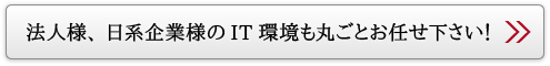 法人様、日系企業様のIT環境も丸ごとお任せ下さい！